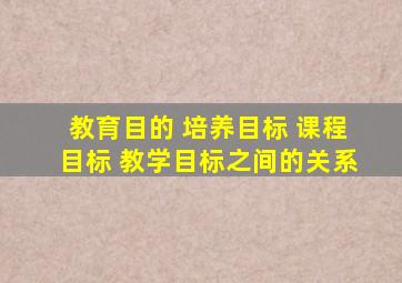 教育目的 培养目标 课程目标 教学目标之间的关系